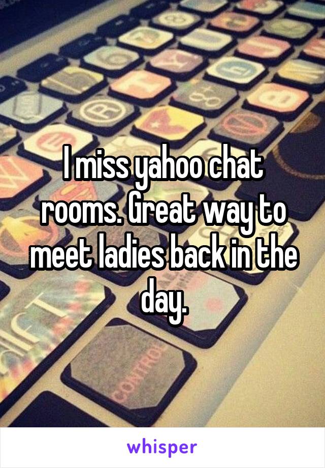 I miss yahoo chat rooms. Great way to meet ladies back in the day.