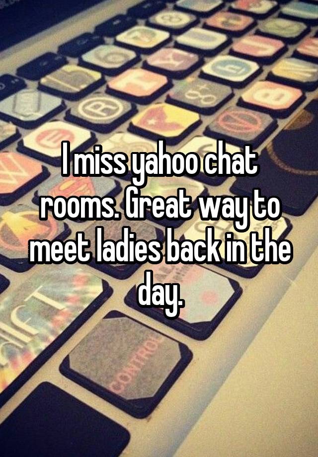 I miss yahoo chat rooms. Great way to meet ladies back in the day.