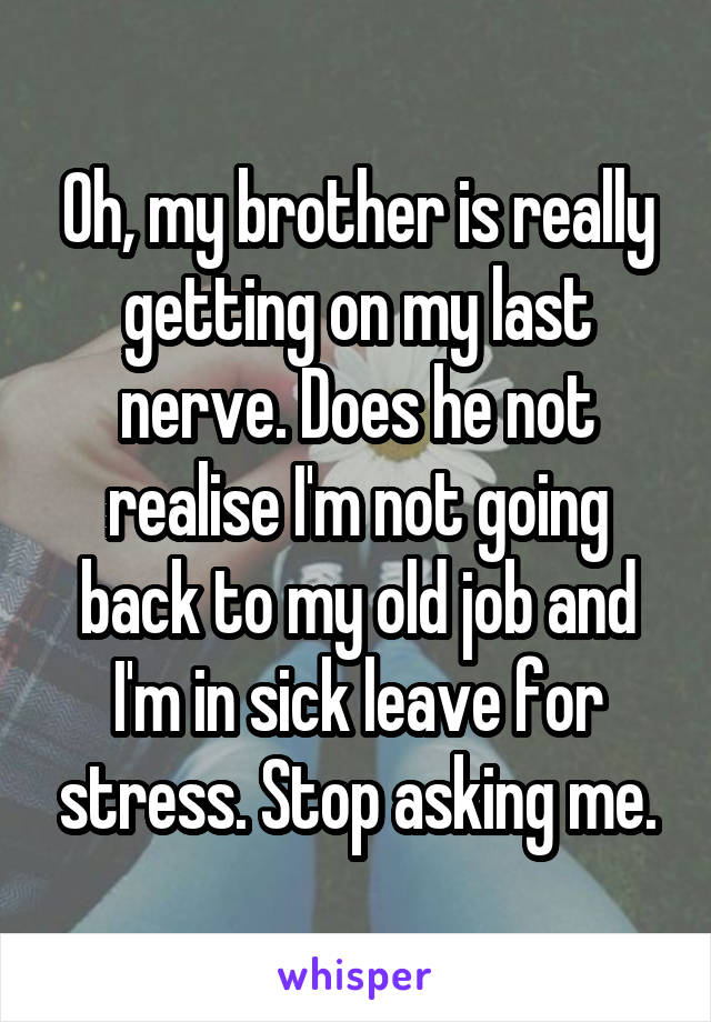 Oh, my brother is really getting on my last nerve. Does he not realise I'm not going back to my old job and I'm in sick leave for stress. Stop asking me.