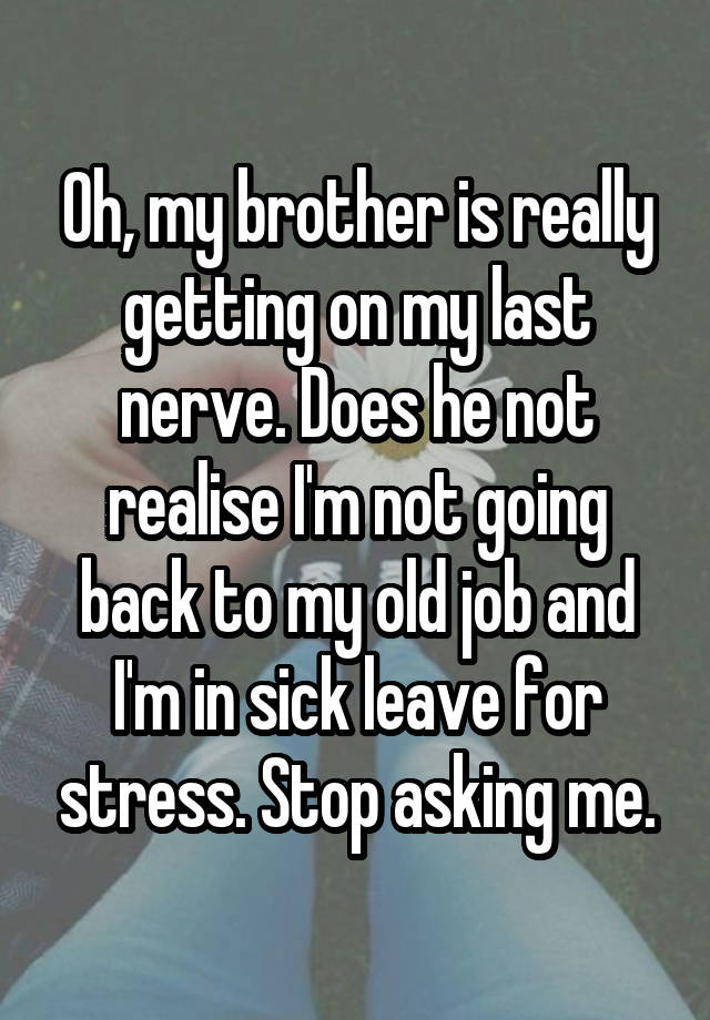 Oh, my brother is really getting on my last nerve. Does he not realise I'm not going back to my old job and I'm in sick leave for stress. Stop asking me.