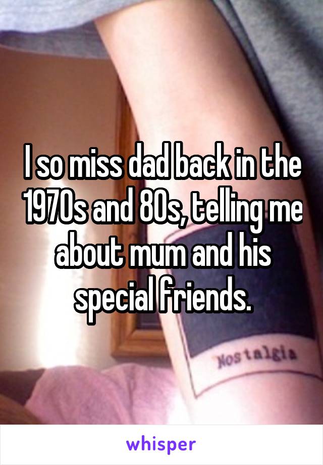 I so miss dad back in the 1970s and 80s, telling me about mum and his special friends.