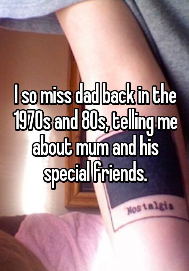 I so miss dad back in the 1970s and 80s, telling me about mum and his special friends.