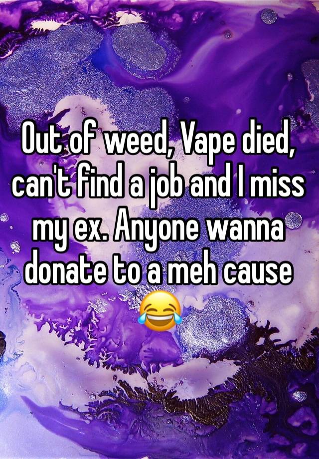 Out of weed, Vape died, can't find a job and I miss my ex. Anyone wanna donate to a meh cause😂