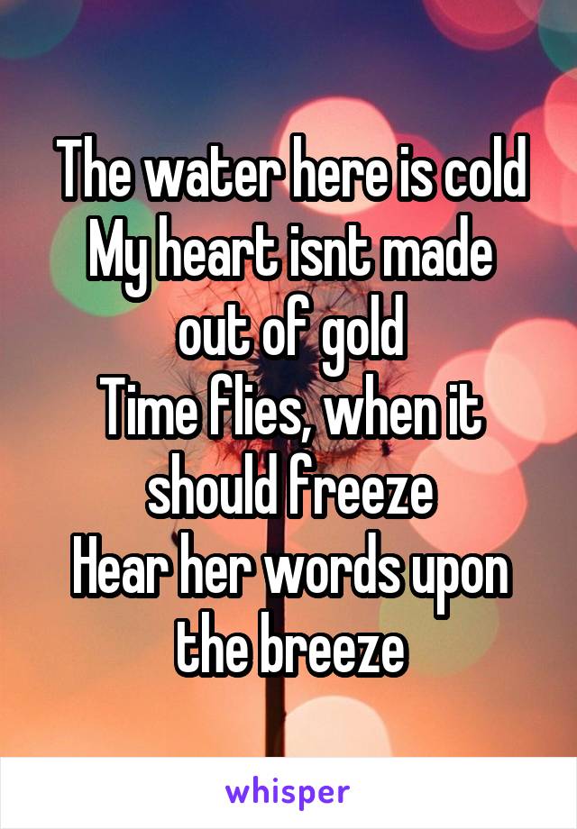 The water here is cold
My heart isnt made out of gold
Time flies, when it should freeze
Hear her words upon the breeze