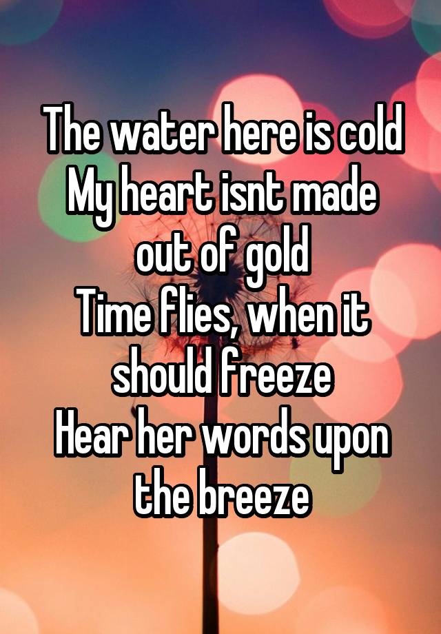 The water here is cold
My heart isnt made out of gold
Time flies, when it should freeze
Hear her words upon the breeze