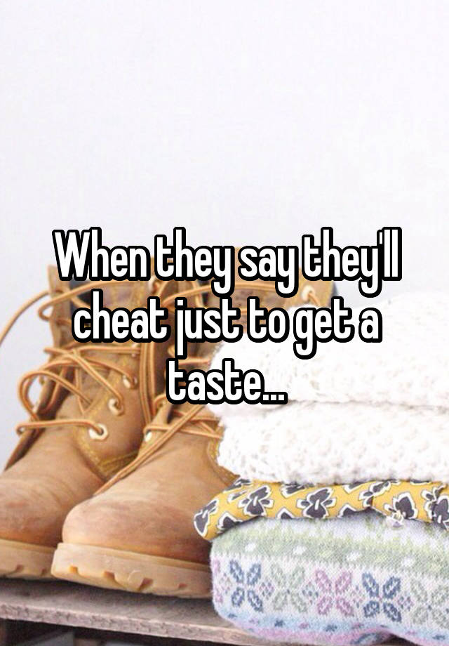 When they say they'll cheat just to get a taste...