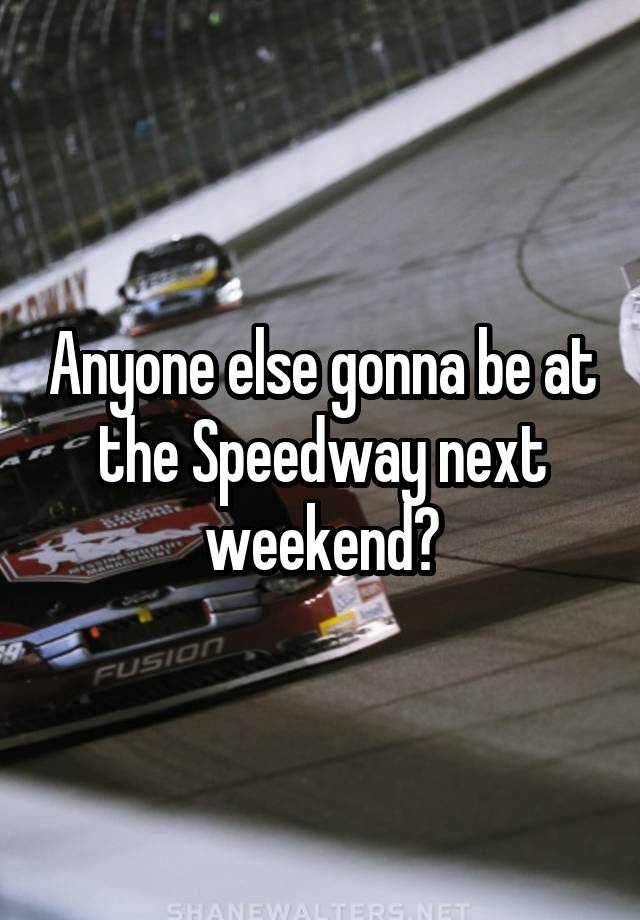 Anyone else gonna be at the Speedway next weekend?