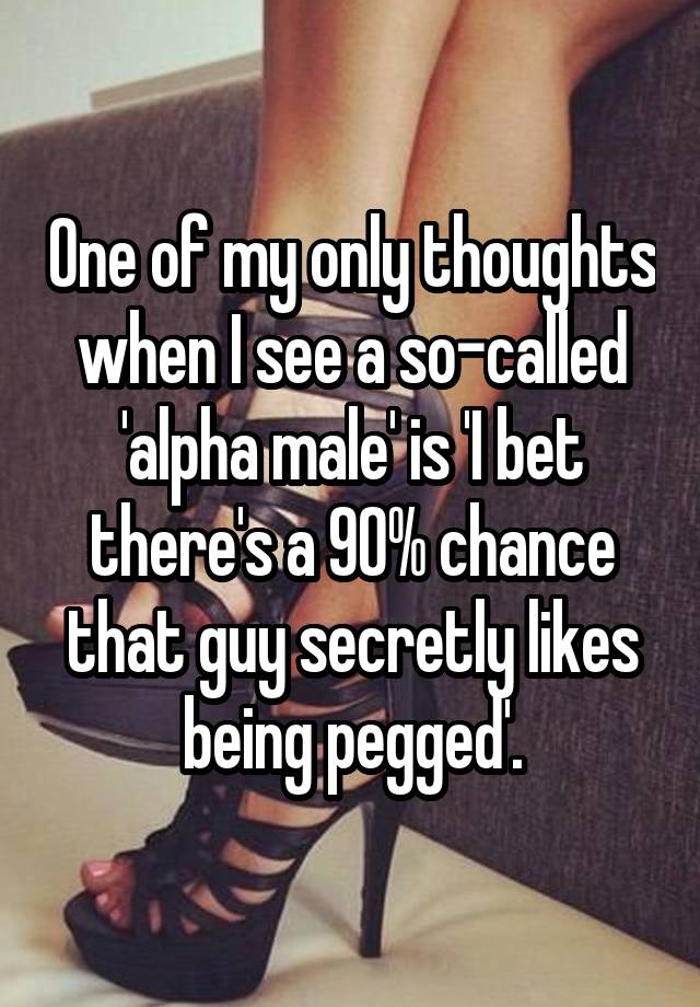 One of my only thoughts when I see a so-called 'alpha male' is 'I bet there's a 90% chance that guy secretly likes being pegged'.