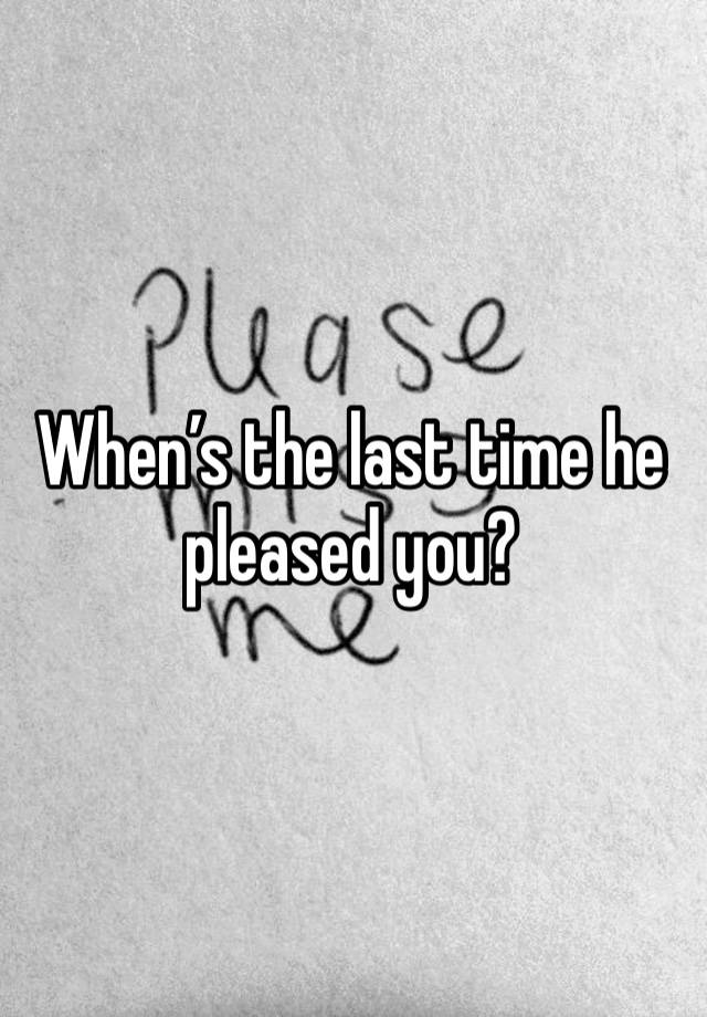 When’s the last time he pleased you?