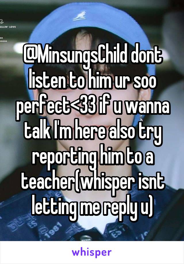 @MinsungsChild dont listen to him ur soo perfect<33 if u wanna talk I'm here also try reporting him to a teacher(whisper isnt letting me reply u)