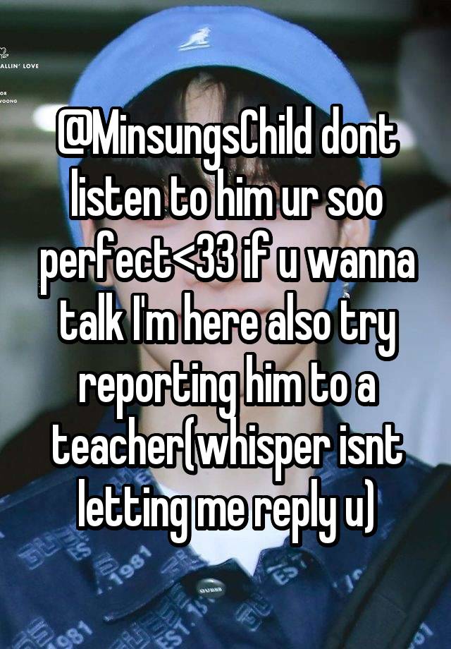 @MinsungsChild dont listen to him ur soo perfect<33 if u wanna talk I'm here also try reporting him to a teacher(whisper isnt letting me reply u)