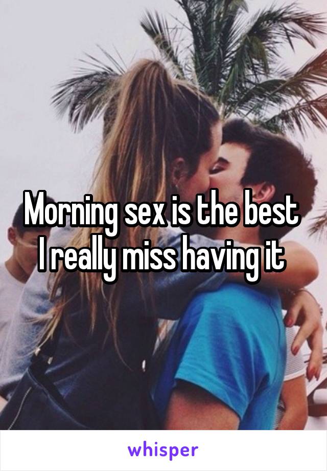 Morning sex is the best 
I really miss having it 