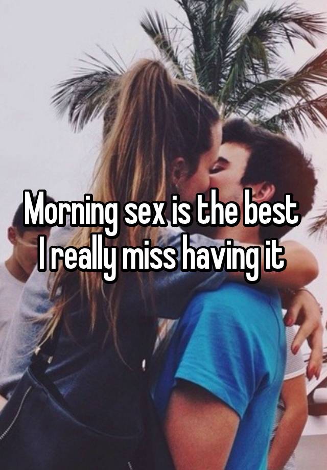 Morning sex is the best 
I really miss having it 