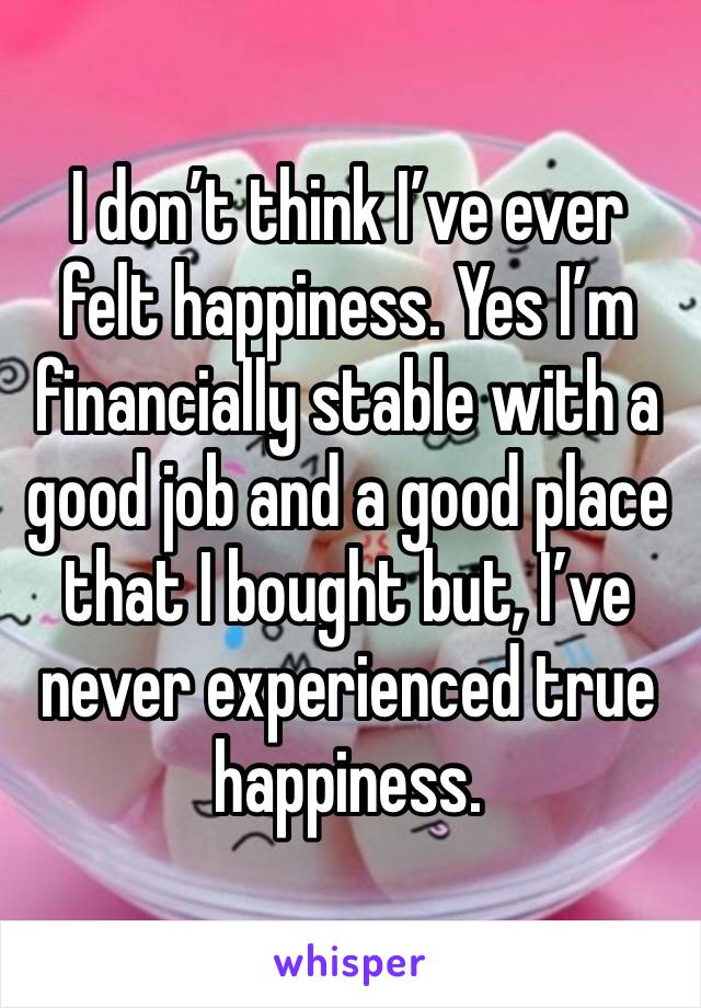 I don’t think I’ve ever felt happiness. Yes I’m financially stable with a good job and a good place that I bought but, I’ve never experienced true happiness. 