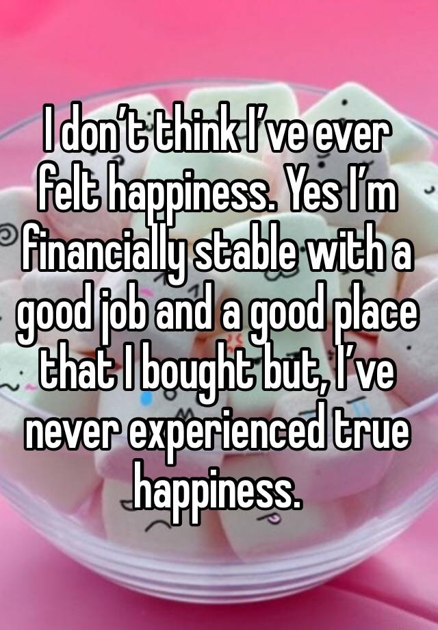 I don’t think I’ve ever felt happiness. Yes I’m financially stable with a good job and a good place that I bought but, I’ve never experienced true happiness. 