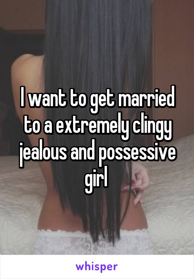 I want to get married to a extremely clingy jealous and possessive girl 