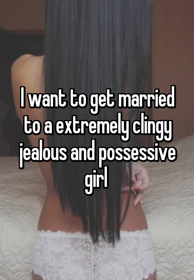 I want to get married to a extremely clingy jealous and possessive girl 