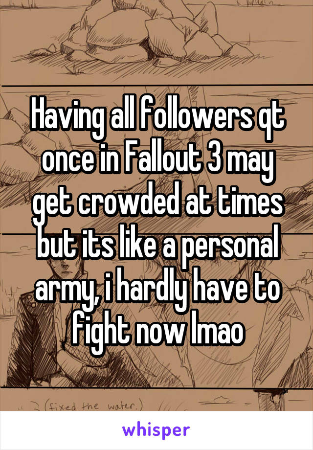 Having all followers qt once in Fallout 3 may get crowded at times but its like a personal army, i hardly have to fight now lmao