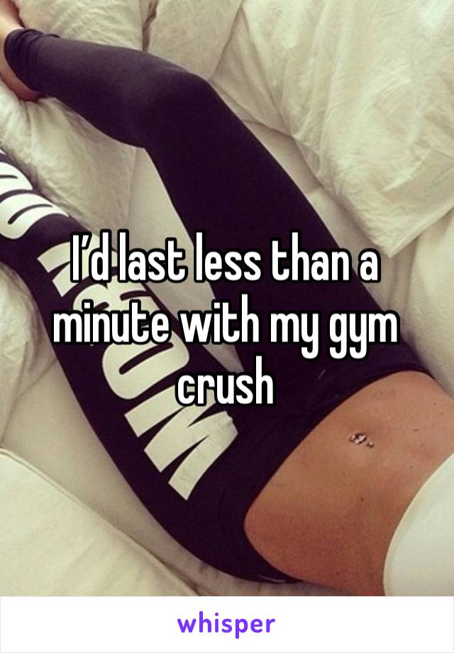 I’d last less than a minute with my gym crush 