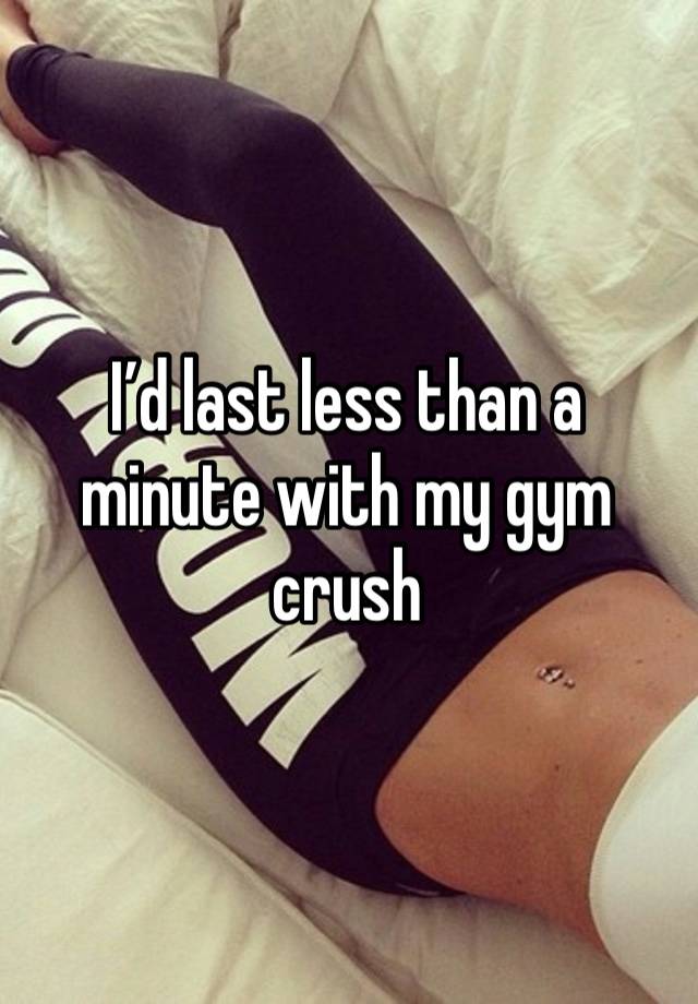 I’d last less than a minute with my gym crush 