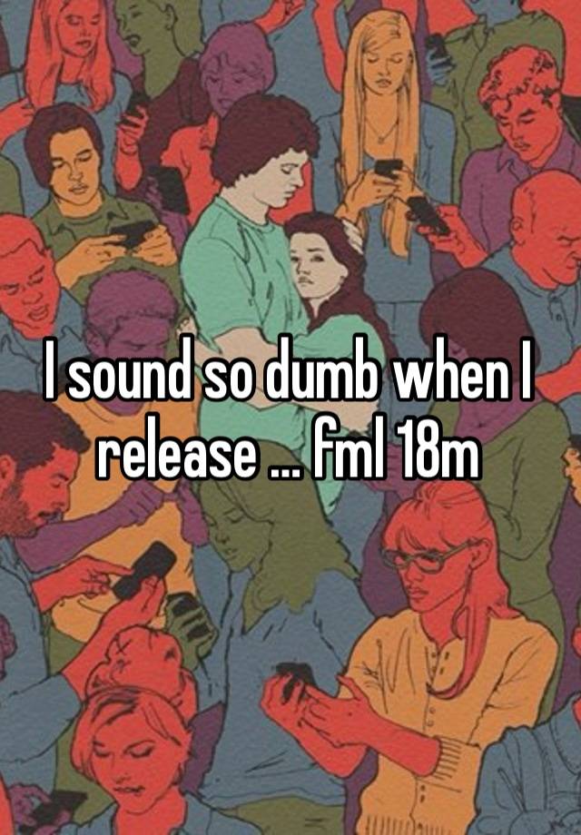 I sound so dumb when I release … fml 18m