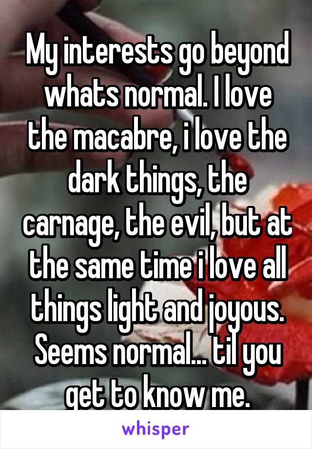 My interests go beyond whats normal. I love the macabre, i love the dark things, the carnage, the evil, but at the same time i love all things light and joyous. Seems normal... til you get to know me.