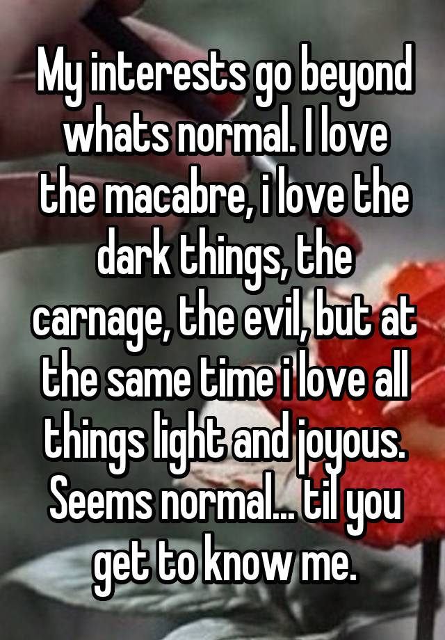 My interests go beyond whats normal. I love the macabre, i love the dark things, the carnage, the evil, but at the same time i love all things light and joyous. Seems normal... til you get to know me.