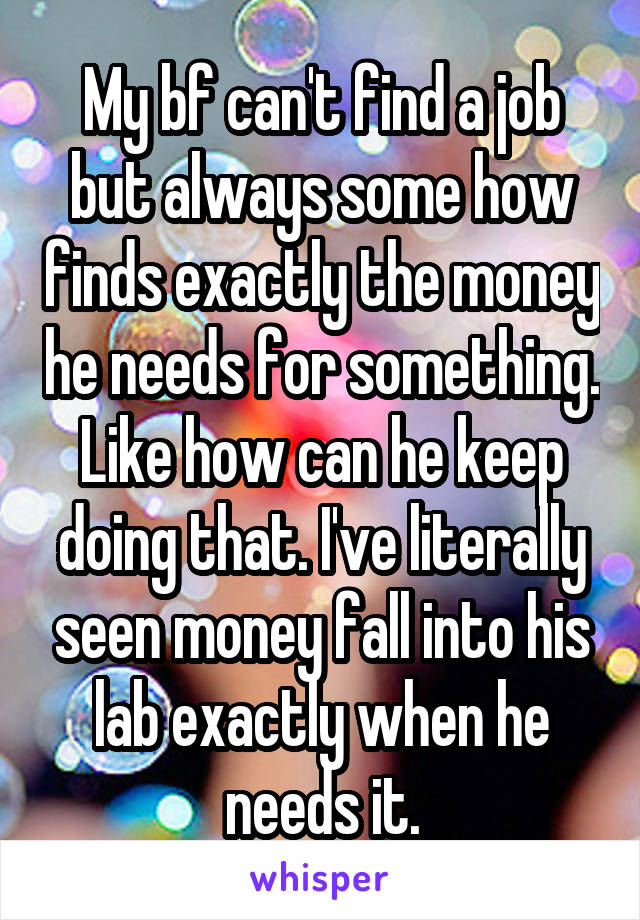 My bf can't find a job but always some how finds exactly the money he needs for something. Like how can he keep doing that. I've literally seen money fall into his lab exactly when he needs it.