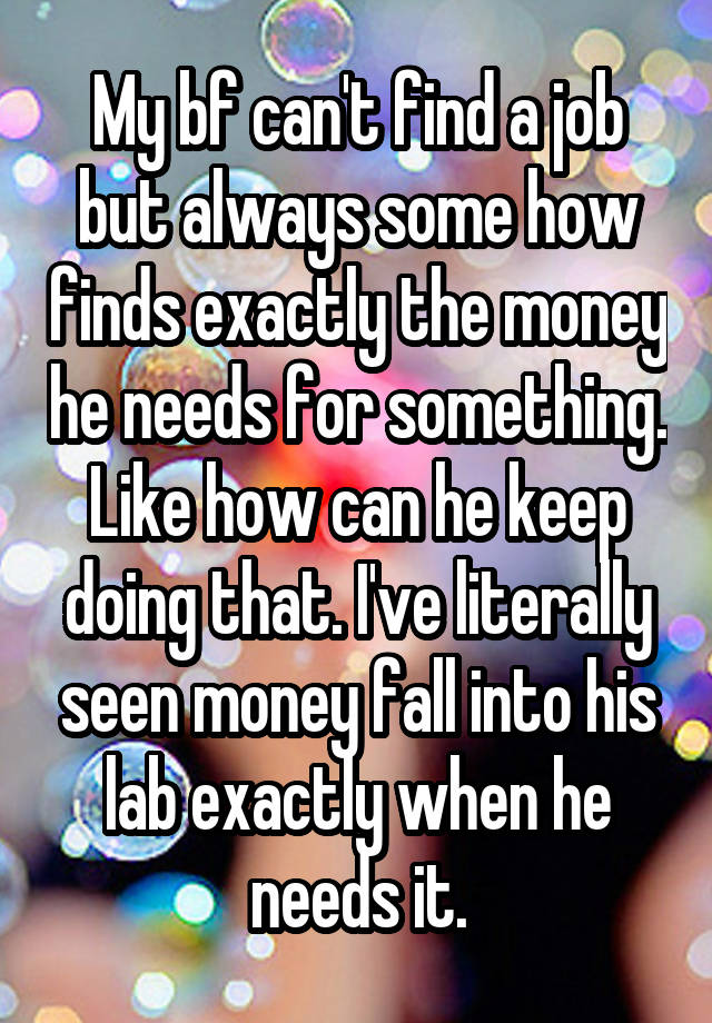 My bf can't find a job but always some how finds exactly the money he needs for something. Like how can he keep doing that. I've literally seen money fall into his lab exactly when he needs it.