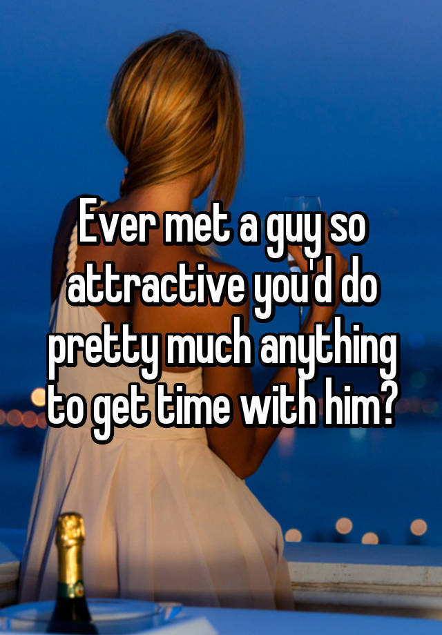 Ever met a guy so attractive you'd do pretty much anything to get time with him?