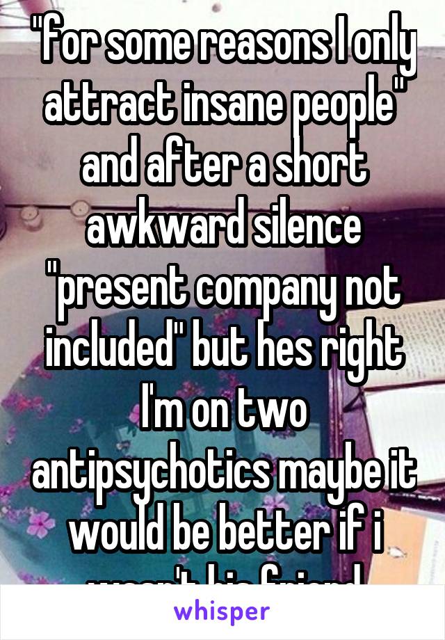 "for some reasons I only attract insane people" and after a short awkward silence "present company not included" but hes right I'm on two antipsychotics maybe it would be better if i wasn't his friend
