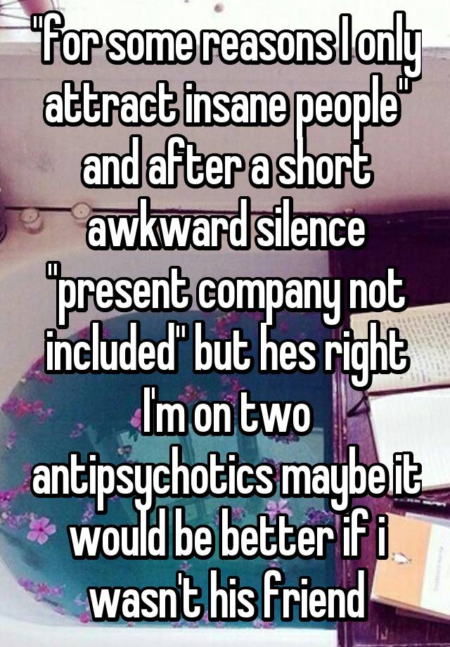 "for some reasons I only attract insane people" and after a short awkward silence "present company not included" but hes right I'm on two antipsychotics maybe it would be better if i wasn't his friend