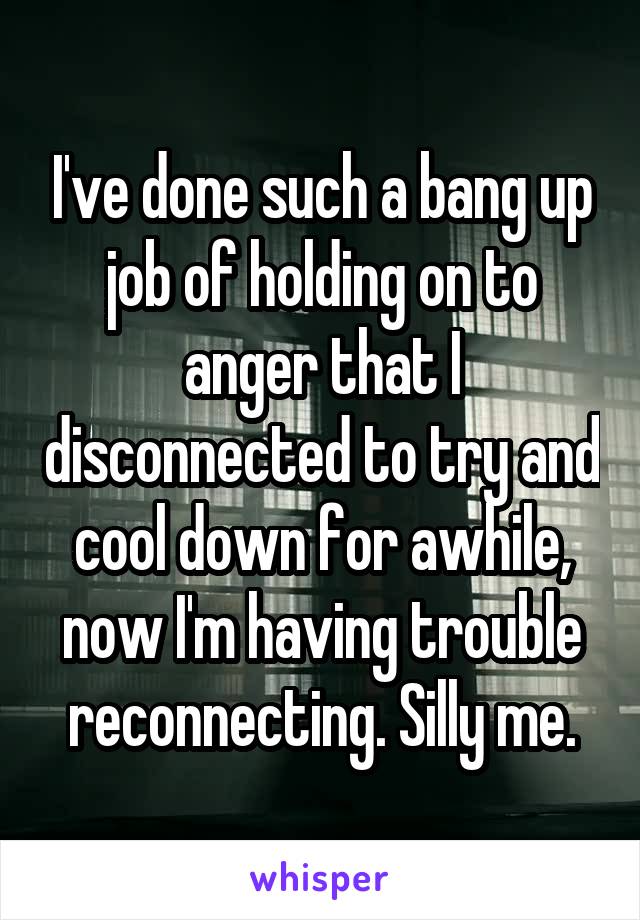 I've done such a bang up job of holding on to anger that I disconnected to try and cool down for awhile, now I'm having trouble reconnecting. Silly me.