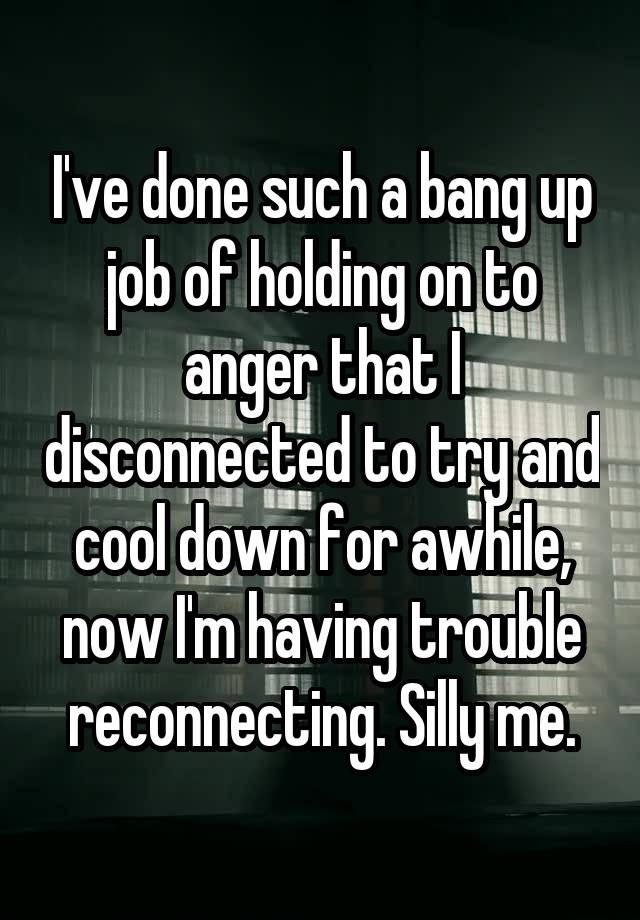 I've done such a bang up job of holding on to anger that I disconnected to try and cool down for awhile, now I'm having trouble reconnecting. Silly me.