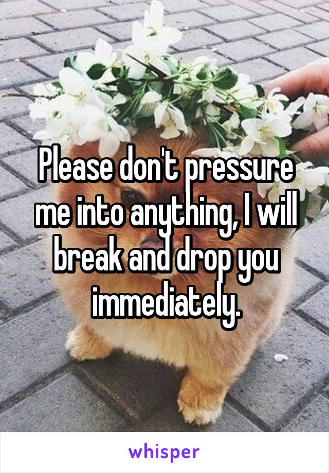 Please don't pressure me into anything, I will break and drop you immediately.