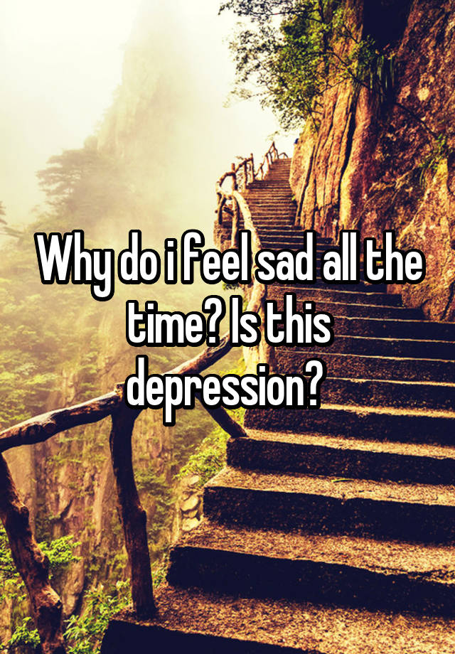 Why do i feel sad all the time? Is this depression? 