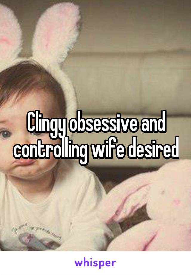 Clingy obsessive and controlling wife desired