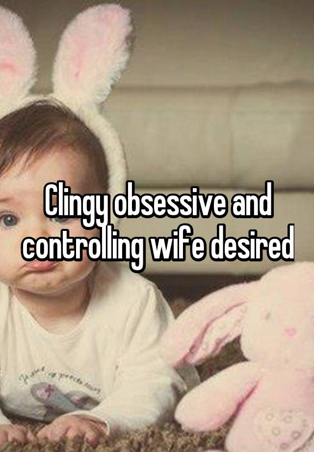 Clingy obsessive and controlling wife desired