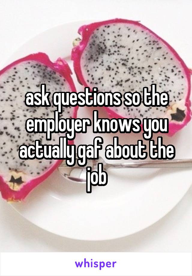 ask questions so the employer knows you actually gaf about the job