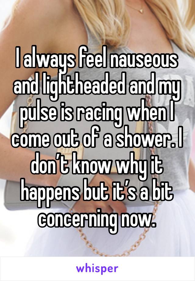 I always feel nauseous and lightheaded and my pulse is racing when I come out of a shower. I don’t know why it happens but it’s a bit concerning now. 