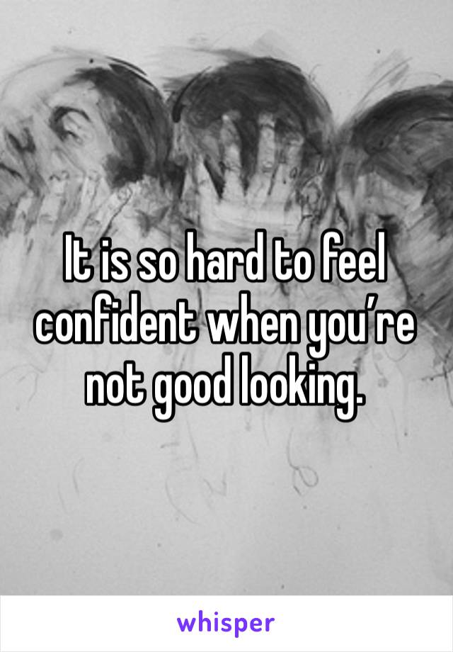 It is so hard to feel confident when you’re not good looking. 