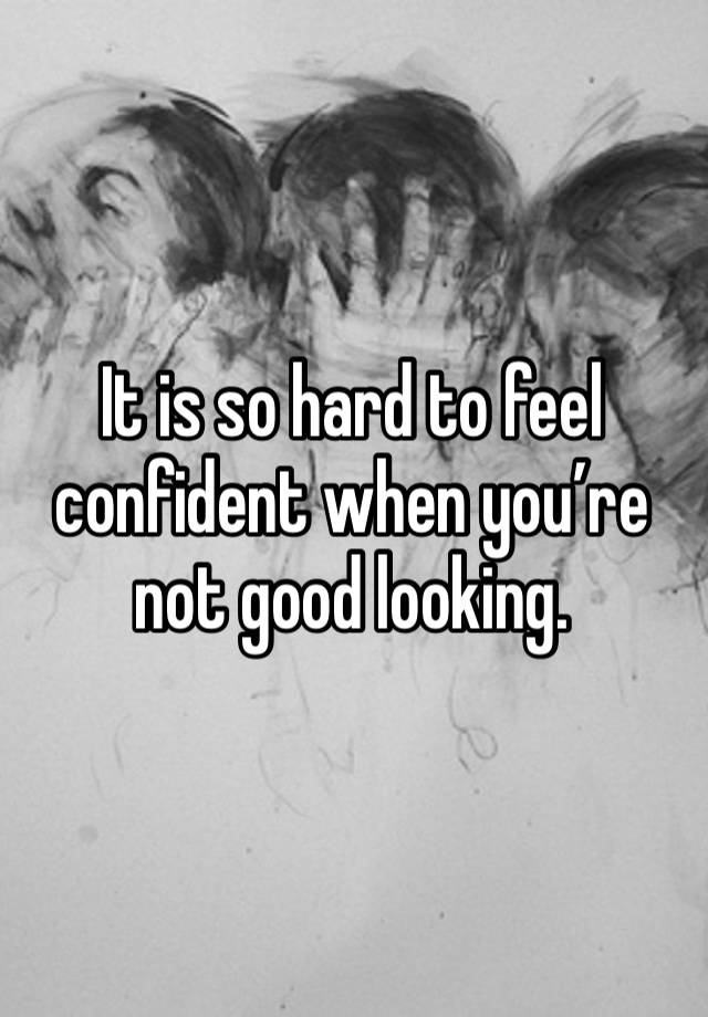 It is so hard to feel confident when you’re not good looking. 