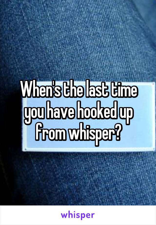 When's the last time you have hooked up from whisper?