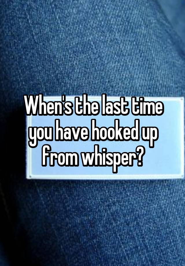 When's the last time you have hooked up from whisper?