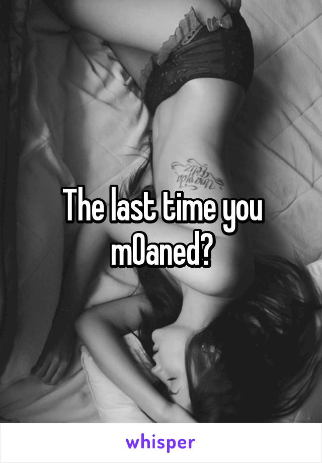 The last time you m0aned?