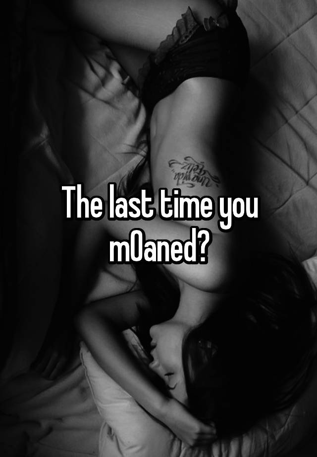 The last time you m0aned?