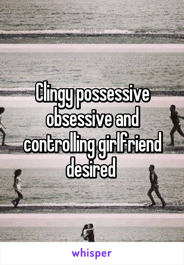 Clingy possessive obsessive and controlling girlfriend desired 