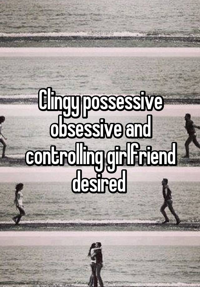 Clingy possessive obsessive and controlling girlfriend desired 