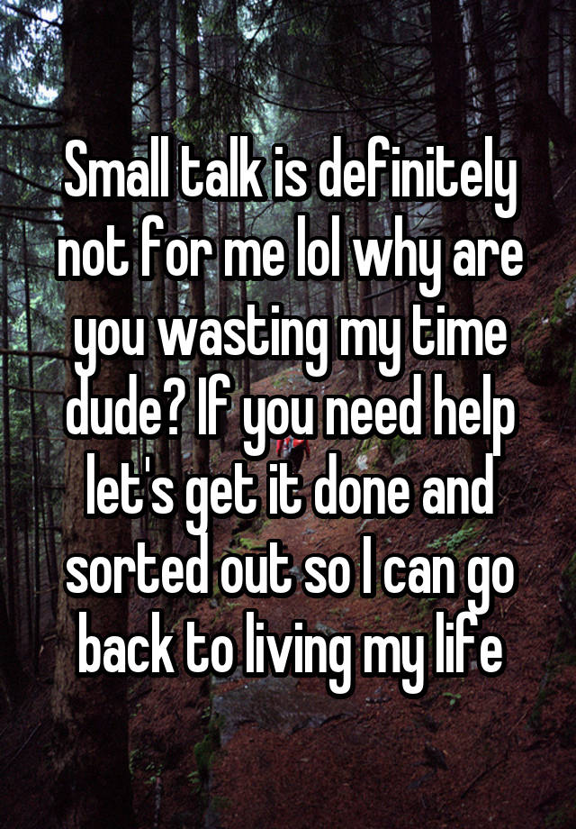 Small talk is definitely not for me lol why are you wasting my time dude? If you need help let's get it done and sorted out so I can go back to living my life