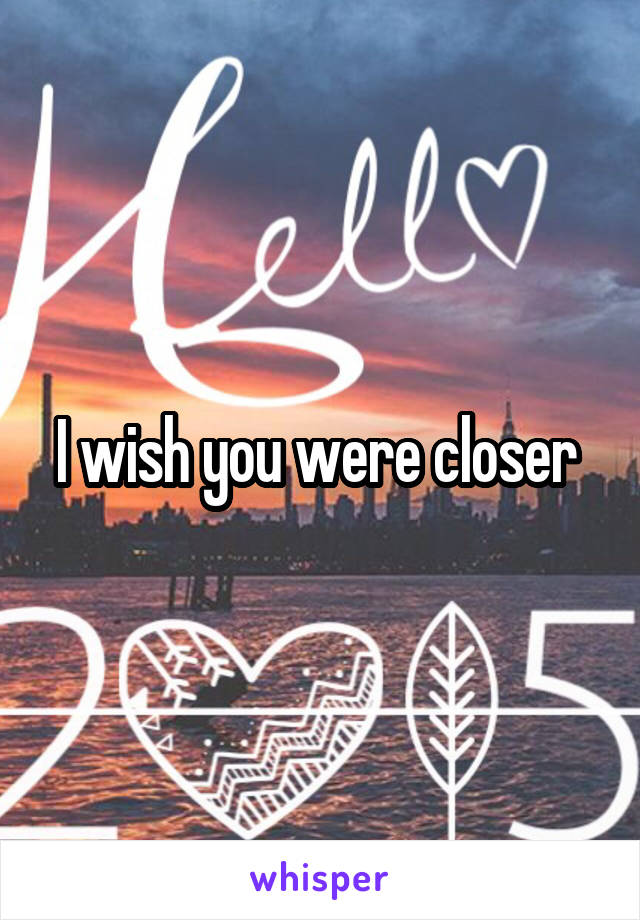 I wish you were closer 